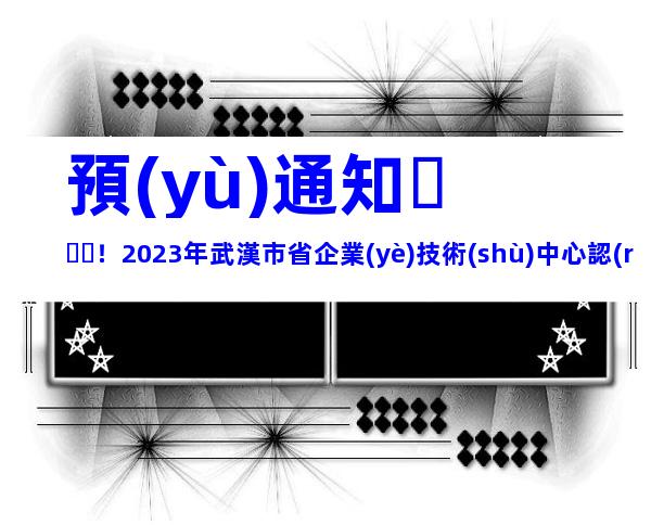 預(yù)通知！2023年武漢市省企業(yè)技術(shù)中心認(rèn)定和評價條件程序